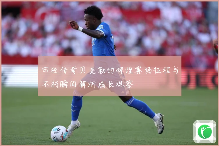 田径传奇贝克勒的辉煌赛场征程与不朽瞬间解析成长观察