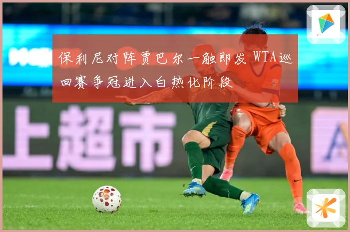 保利尼对阵贾巴尔一触即发 WTA巡回赛争冠进入白热化阶段