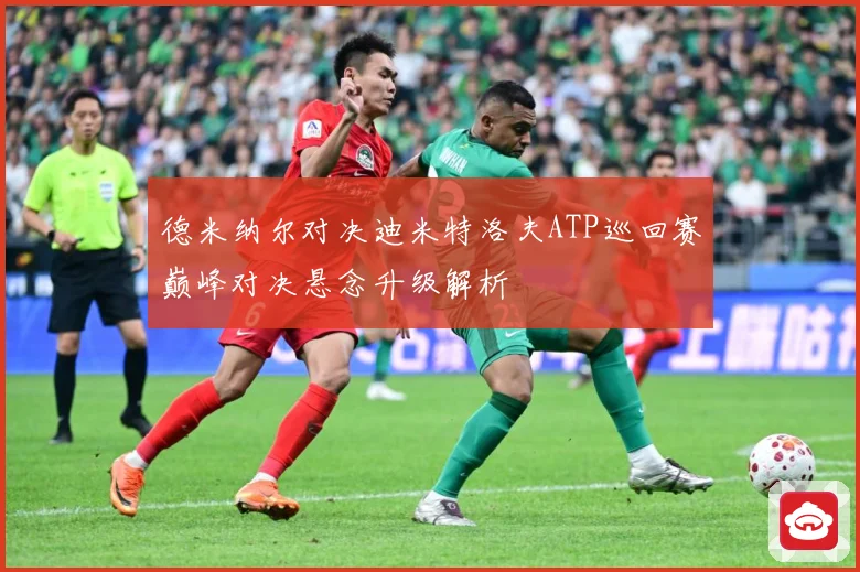 德米纳尔对决迪米特洛夫ATP巡回赛巅峰对决悬念升级解析