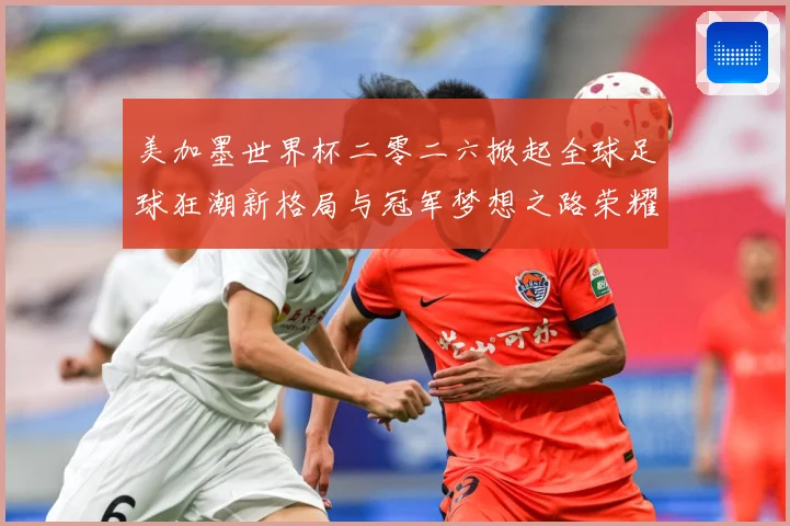 美加墨世界杯二零二六掀起全球足球狂潮新格局与冠军梦想之路荣耀战术观察