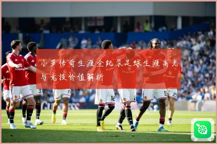 小罗传奇生涯全纪录足球生涯高光与竞技价值解析