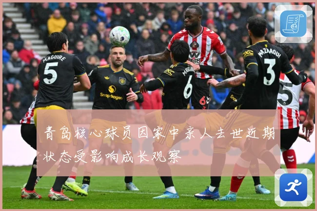 青岛核心球员因家中亲人去世近期状态受影响成长观察