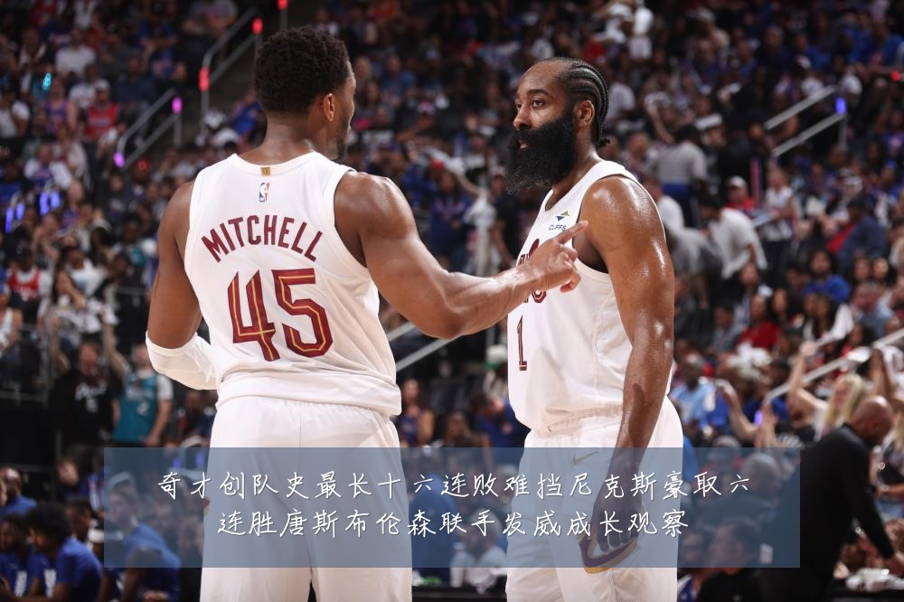 奇才创队史最长十六连败难挡尼克斯豪取六连胜唐斯布伦森联手发威成长观察