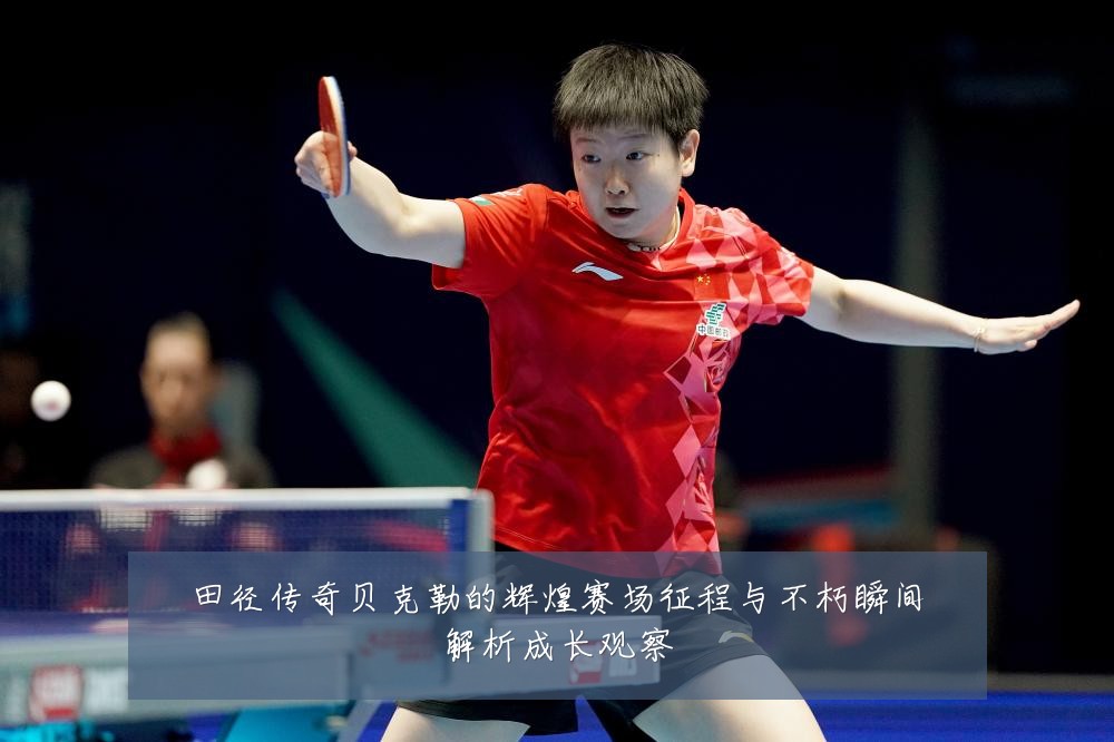 田径传奇贝克勒的辉煌赛场征程与不朽瞬间解析成长观察